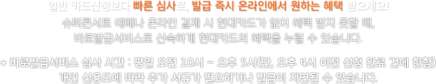 일반 카드신청보다 빠른 심사로, 발급 즉시 온라인에서 원하는 혜택 받으세요! 슈퍼콘서트 예매나 온라인 결제 시 현대카드가 없어 혜택 받지 못할 때, 바로발급서비스로 신속하게 현대카드의 혜택을 누릴 수 있습니다.